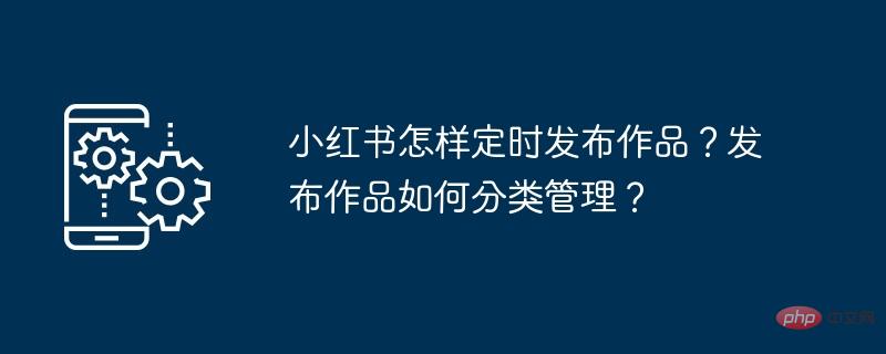 Wie veröffentlicht Xiaohongshu regelmäßig Werke? Wie werden veröffentlichte Werke klassifiziert und verwaltet?