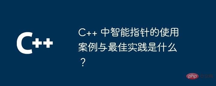 C++ 中智能指针的使用案例与最佳实践是什么？