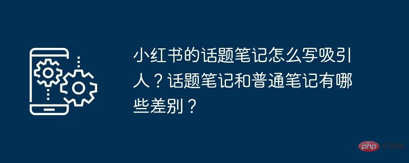 Wie schreibe ich attraktive Themennotizen in Xiaohongshu? Was sind die Unterschiede zwischen Themennotizen und gewöhnlichen Notizen?