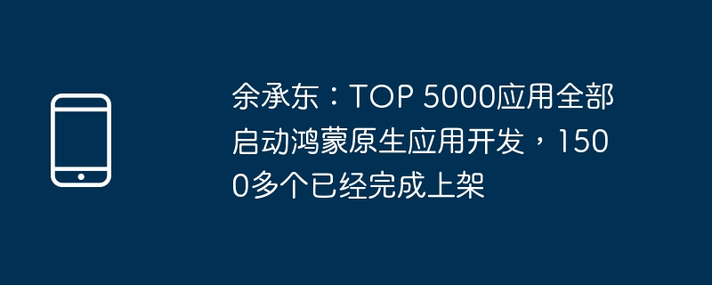 余承东：TOP 5000应用全部启动鸿蒙原生应用开发，1500多个已经完成上架