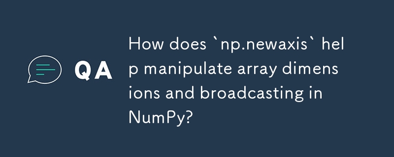 How does `np.newaxis` help manipulate array dimensions and broadcasting in NumPy? 
