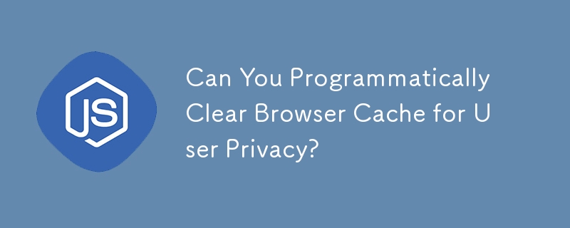 Can You Programmatically Clear Browser Cache for User Privacy? 
