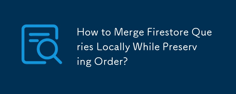 How to Merge Firestore Queries Locally While Preserving Order? 
