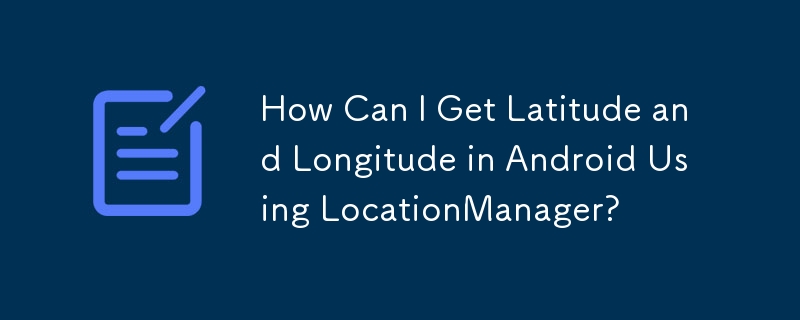 How Can I Get Latitude and Longitude in Android Using LocationManager?
