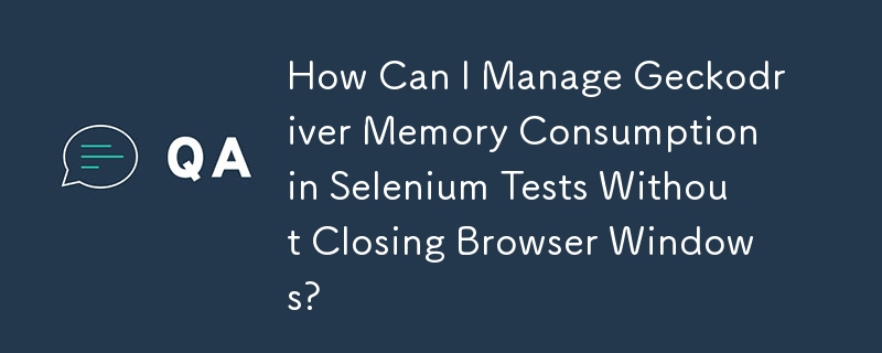 How Can I Manage Geckodriver Memory Consumption in Selenium Tests Without Closing Browser Windows?
