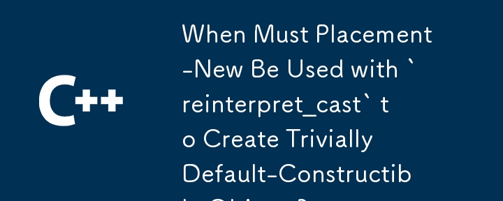 When Must Placement-New Be Used with `reinterpret_cast` to Create Trivially Default-Constructible Objects?
