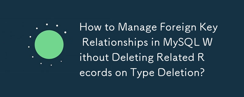 How to Manage Foreign Key Relationships in MySQL Without Deleting Related Records on Type Deletion?
