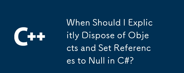 When Should I Explicitly Dispose of Objects and Set References to Null in C#?
