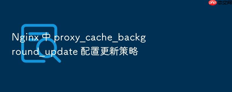 nginx 中 proxy_cache_background_update 配置更新策略