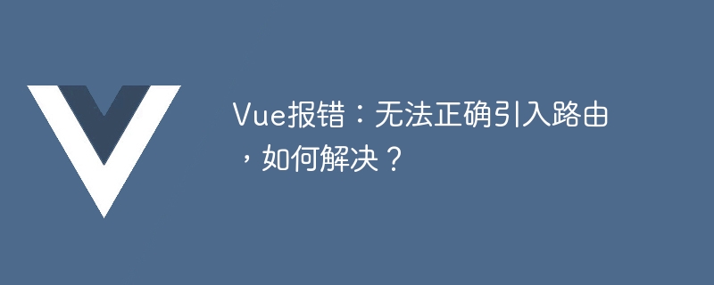 vue报错：无法正确引入路由，如何解决？