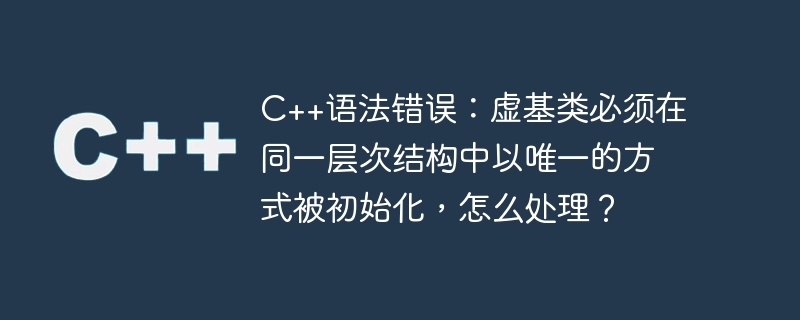 c++语法错误：虚基类必须在同一层次结构中以唯一的方式被初始化，怎么处理？