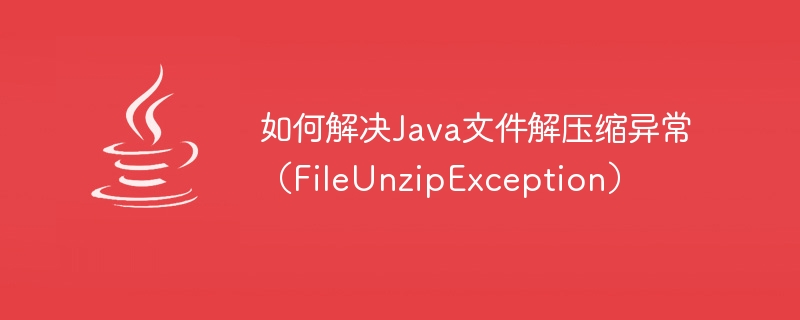 如何解决java文件解压缩异常（fileunzipexception）