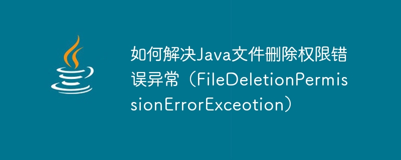 如何解决java文件删除权限错误异常（filedeletionpermissionerrorexceotion）