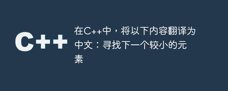 在C++中，将以下内容翻译为中文：寻找下一个较小的元素