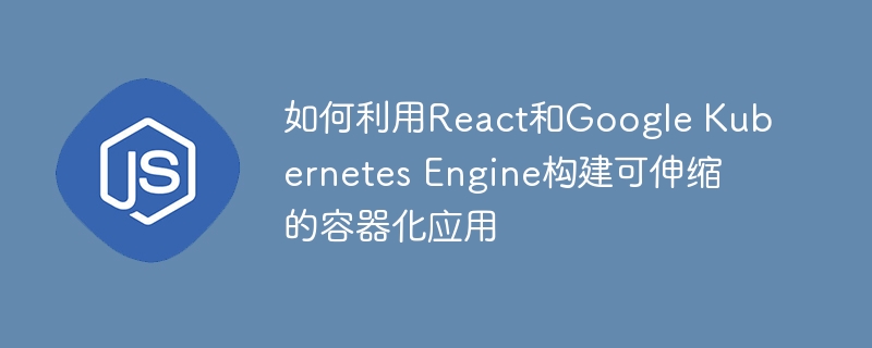 如何利用react和google kubernetes engine构建可伸缩的容器化应用