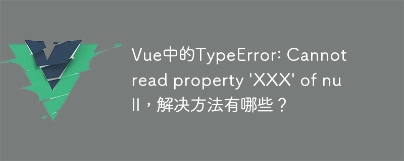 Vue中的TypeError: Cannot read property 'XXX' of null，解决方法有哪些？