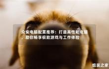 推荐众安电脑配置：为你打造高性能电脑，助你畅享极致游戏与工作体验