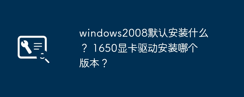 windows2008默认安装什么？ 1650显卡驱动安装哪个版本？
