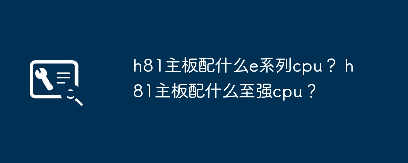 h81主板配什么e系列cpu？ h81主板配什么至强cpu？