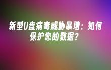 新型U盘病毒威胁暴增:如何保护您的数据?