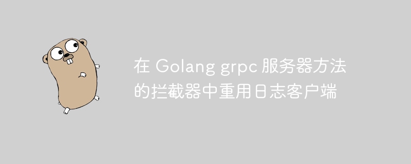在 golang grpc 服务器方法的拦截器中重用日志客户端