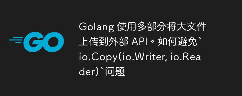 golang 使用多部分将大文件上传到外部 api。如何避免`io.copy(io.writer, io.reader)`问题