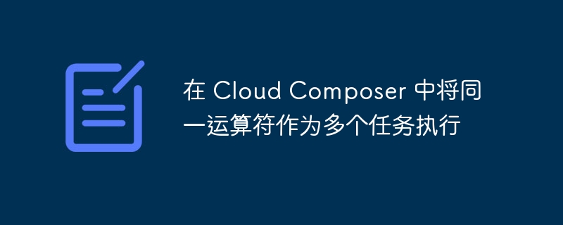 在 cloud composer 中将同一运算符作为多个任务执行