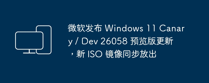 微软发布 windows 11 canary / dev 26058 预览版更新,新 iso 镜像同步放出