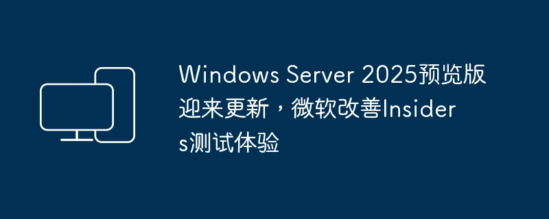 windows server 2025预览版迎来更新，微软改善insiders测试体验