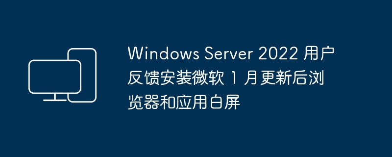 windows server 2022 用户反馈安装微软 1 月更新后浏览器和应用白屏