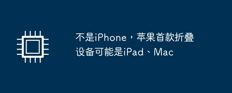 不是iphone，苹果首款折叠设备可能是ipad、mac