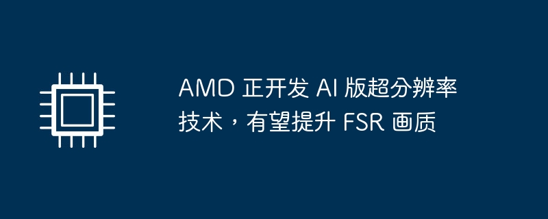 amd 正开发 ai 版超分辨率技术，有望提升 fsr 画质