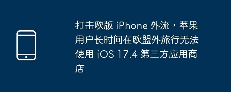 打击欧版 iPhone 外流,苹果用户长时间在欧盟外旅行无法使用 iOS 17.4 第三方应用商店