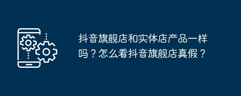 抖音旗舰店和实体店产品一样吗？怎么看抖音旗舰店真假？-手机软件-