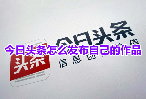 今日头条怎么发布自己的作品？今日头条自己发布作品的操作步骤！-手机软件-