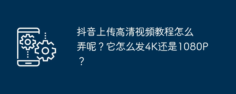 Douyin に高解像度のビデオチュートリアルをアップロードするにはどうすればよいですか? 4K または 1080P はどのように送信しますか?