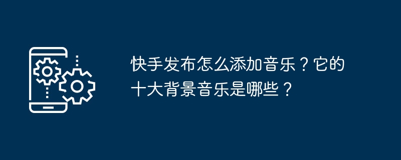 Kuaishou에 게시할 때 음악을 추가하는 방법은 무엇입니까? 상위 10개 배경 음악은 무엇인가요?