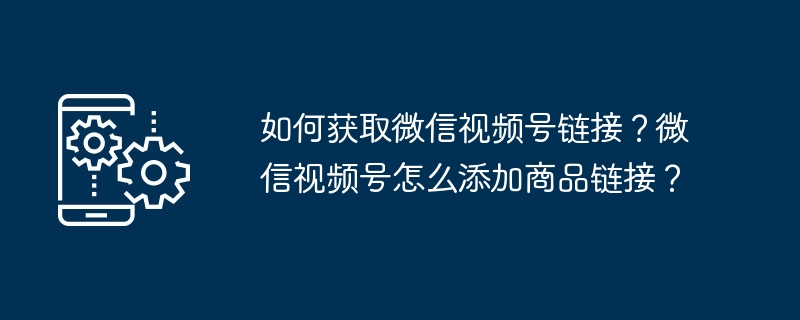如何获取微信视频号链接？微信视频号怎么添加商品链接？