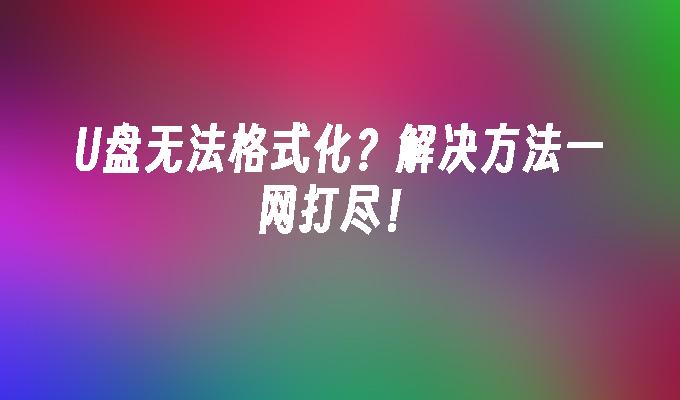 U盘无法格式化？解决方法一网打尽！