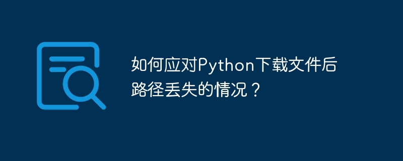 如何应对Python下载文件后路径丢失的情况？-Python教程-