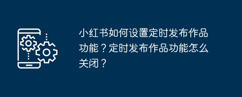 小红书如何设置定时发布作品功能？定时发布作品功能怎么关闭？