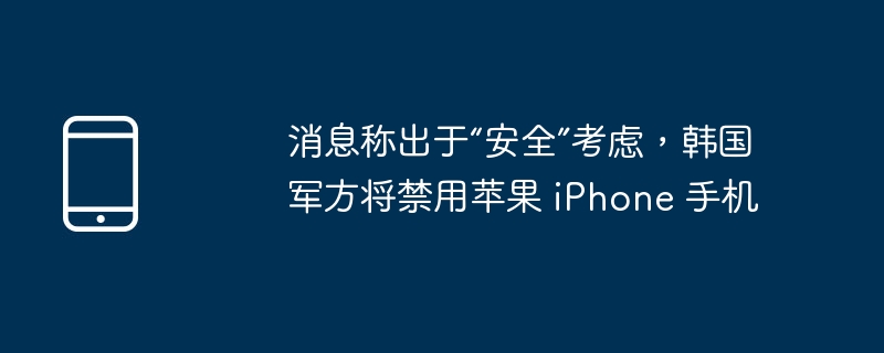 消息称出于“安全”考虑,韩国军方将禁用苹果 iphone 手机
