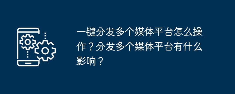 한 번의 클릭으로 여러 미디어 플랫폼에 배포하는 방법은 무엇입니까? 여러 미디어 플랫폼에 배포하면 어떤 의미가 있나요?