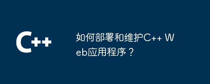 如何部署和维护C++ Web应用程序?
