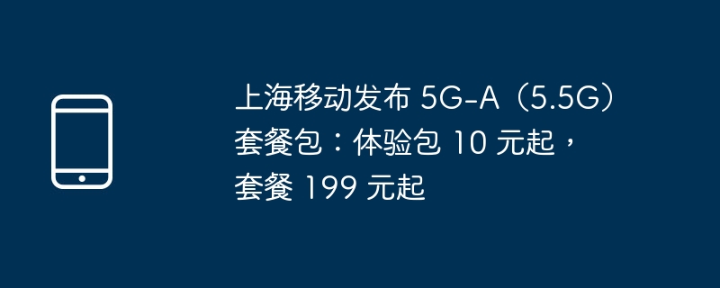 上海移动发布 5g-a(5.5g)套餐包:体验包 10 元起,套餐 199 元起