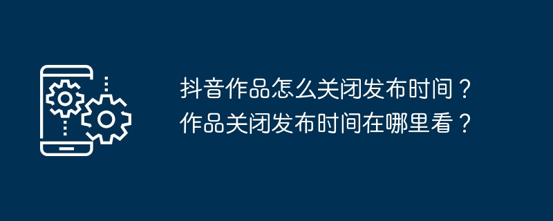 抖音作品怎么关闭发布时间？作品关闭发布时间在哪里看？