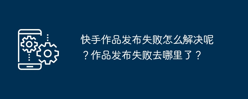 快手作品发布失败怎么解决呢？作品发布失败去哪里了？