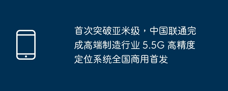 首次突破亚米级,中国联通完成高端制造行业 5.5g 高精度定位系统全国商用首发