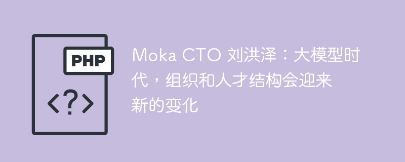 moka cto 刘洪泽：大模型时代，组织和人才结构会迎来新的变化