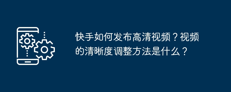 快手如何发布高清视频？视频的清晰度调整方法是什么？